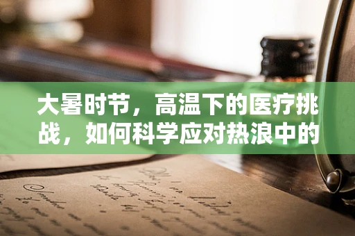大暑时节，高温下的医疗挑战，如何科学应对热浪中的健康风险？