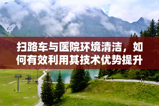 扫路车与医院环境清洁，如何有效利用其技术优势提升医疗环境卫生？