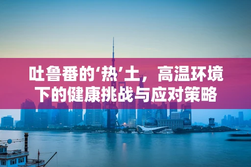 吐鲁番的‘热’土，高温环境下的健康挑战与应对策略