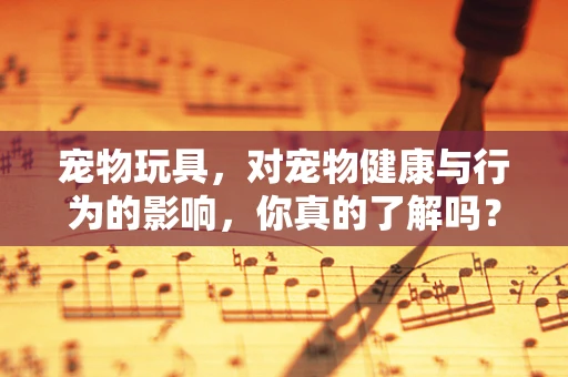 宠物玩具，对宠物健康与行为的影响，你真的了解吗？