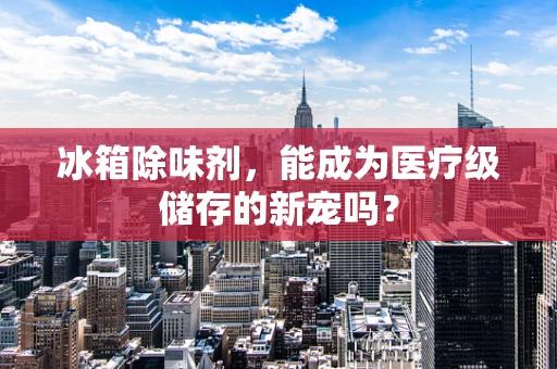 冰箱除味剂，能成为医疗级储存的新宠吗？