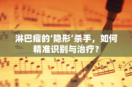 淋巴瘤的‘隐形’杀手，如何精准识别与治疗？