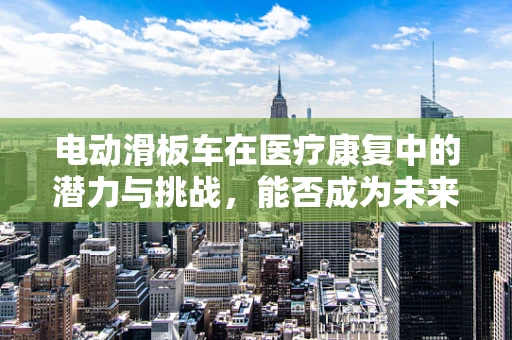 电动滑板车在医疗康复中的潜力与挑战，能否成为未来康复新宠？