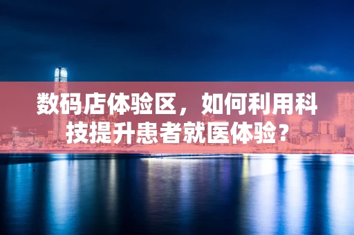 数码店体验区，如何利用科技提升患者就医体验？