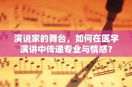 演说家的舞台，如何在医学演讲中传递专业与情感？