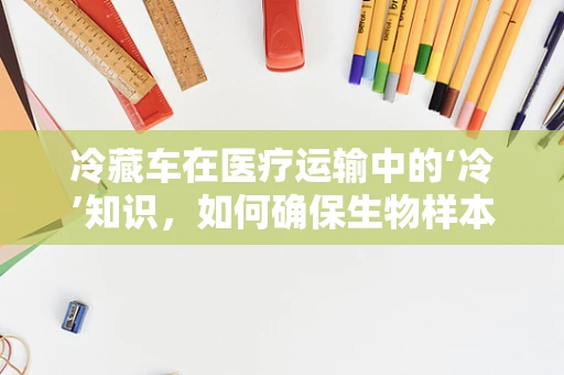 冷藏车在医疗运输中的‘冷’知识，如何确保生物样本的稳定与安全？