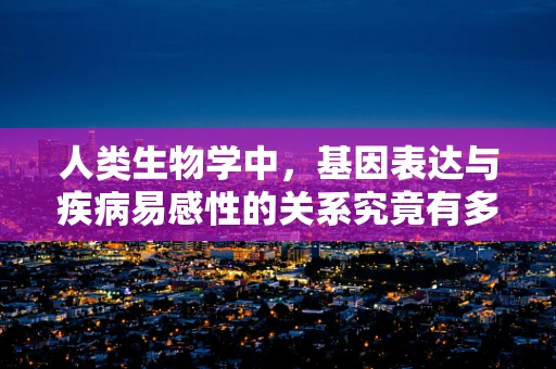 人类生物学中，基因表达与疾病易感性的关系究竟有多深？