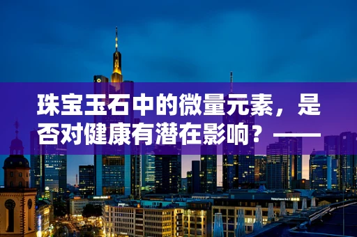 珠宝玉石中的微量元素，是否对健康有潜在影响？——一项基于医学科研的探索