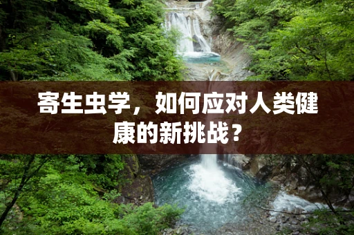 寄生虫学，如何应对人类健康的新挑战？