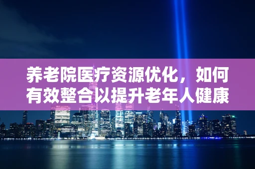养老院医疗资源优化，如何有效整合以提升老年人健康管理？