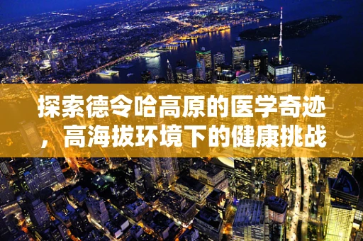 探索德令哈高原的医学奇迹，高海拔环境下的健康挑战与应对策略