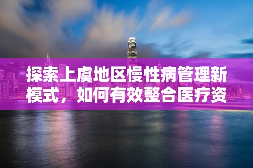 探索上虞地区慢性病管理新模式，如何有效整合医疗资源？