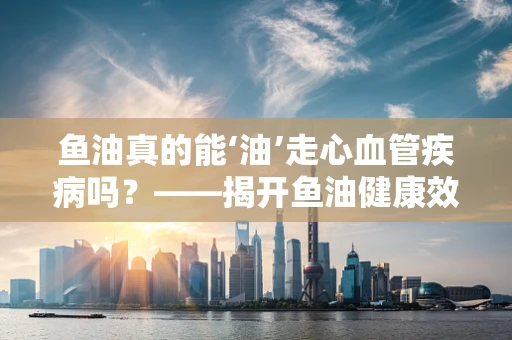 鱼油真的能‘油’走心血管疾病吗？——揭开鱼油健康效应的神秘面纱