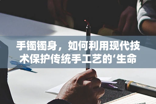 手镯镯身，如何利用现代技术保护传统手工艺的‘生命线’？