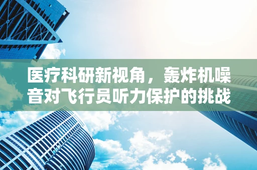医疗科研新视角，轰炸机噪音对飞行员听力保护的挑战