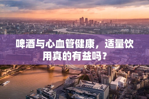 啤酒与心血管健康，适量饮用真的有益吗？