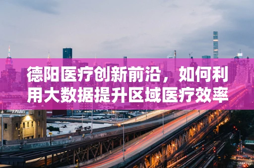 德阳医疗创新前沿，如何利用大数据提升区域医疗效率？