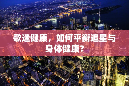 歌迷健康，如何平衡追星与身体健康？