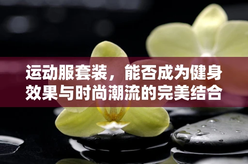 运动服套装，能否成为健身效果与时尚潮流的完美结合体？