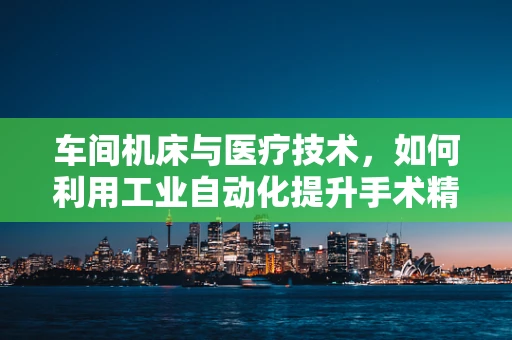 车间机床与医疗技术，如何利用工业自动化提升手术精准度？