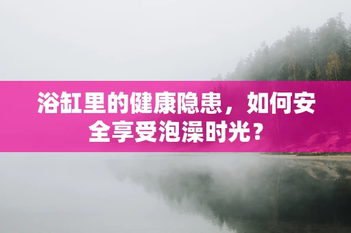 浴缸里的健康隐患，如何安全享受泡澡时光？