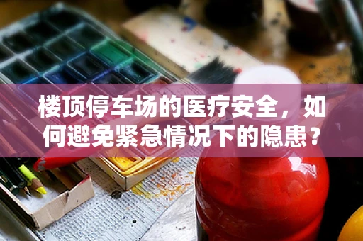 楼顶停车场的医疗安全，如何避免紧急情况下的隐患？