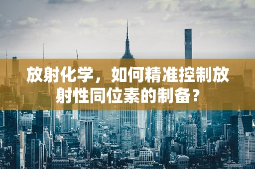 放射化学，如何精准控制放射性同位素的制备？