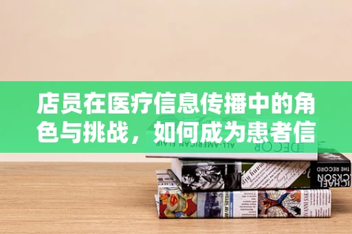 店员在医疗信息传播中的角色与挑战，如何成为患者信赖的‘健康向导’？
