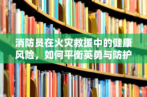 消防员在火灾救援中的健康风险，如何平衡英勇与防护？