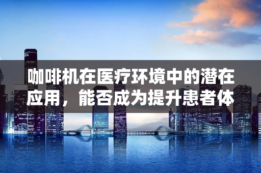 咖啡机在医疗环境中的潜在应用，能否成为提升患者体验的‘小确幸’？