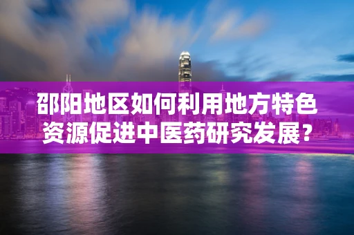 邵阳地区如何利用地方特色资源促进中医药研究发展？