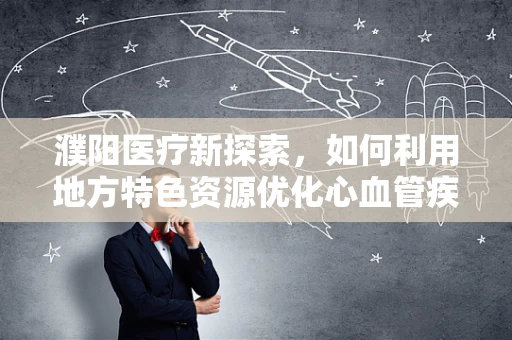 濮阳医疗新探索，如何利用地方特色资源优化心血管疾病防治策略？