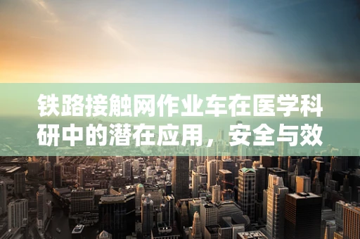 铁路接触网作业车在医学科研中的潜在应用，安全与效率的双重挑战？