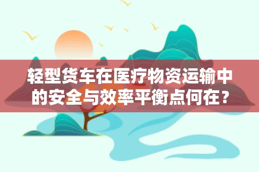 轻型货车在医疗物资运输中的安全与效率平衡点何在？
