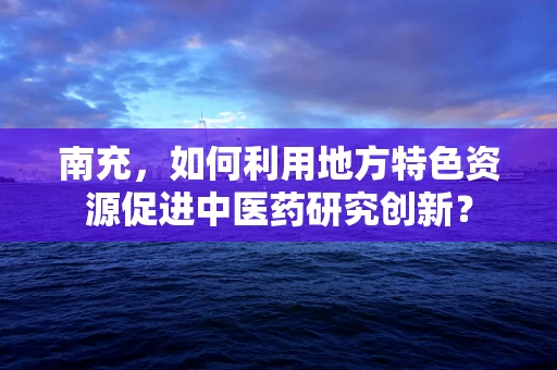 南充，如何利用地方特色资源促进中医药研究创新？