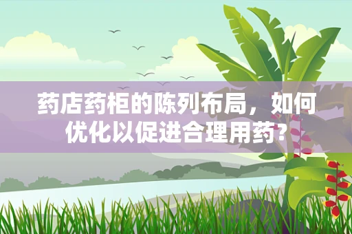 药店药柜的陈列布局，如何优化以促进合理用药？