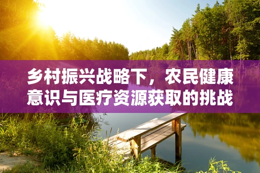 乡村振兴战略下，农民健康意识与医疗资源获取的挑战与对策