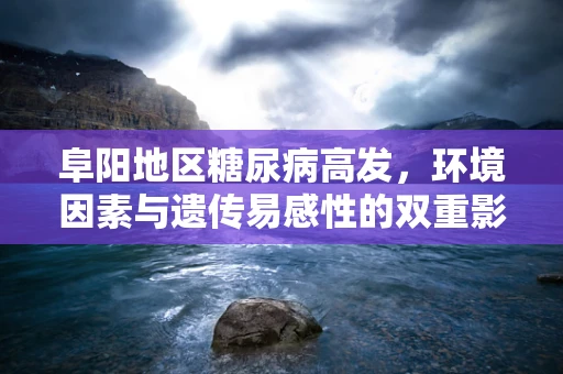 阜阳地区糖尿病高发，环境因素与遗传易感性的双重影响？