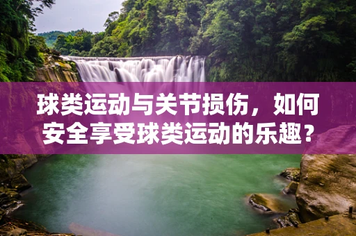 球类运动与关节损伤，如何安全享受球类运动的乐趣？