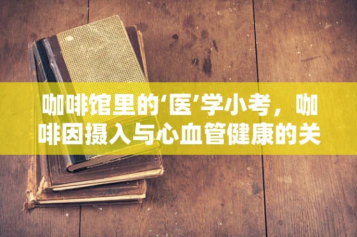 咖啡馆里的‘医’学小考，咖啡因摄入与心血管健康的关系