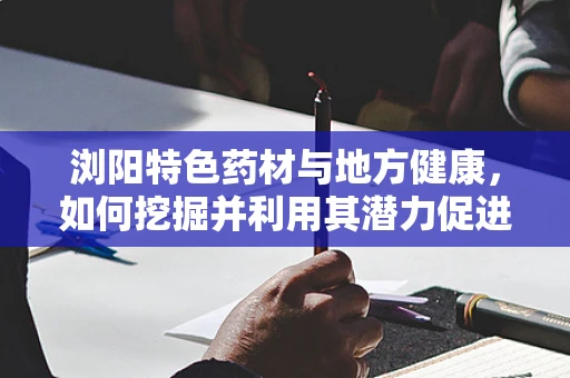 浏阳特色药材与地方健康，如何挖掘并利用其潜力促进区域医疗发展？
