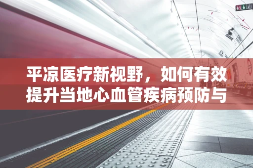 平凉医疗新视野，如何有效提升当地心血管疾病预防与治疗水平？