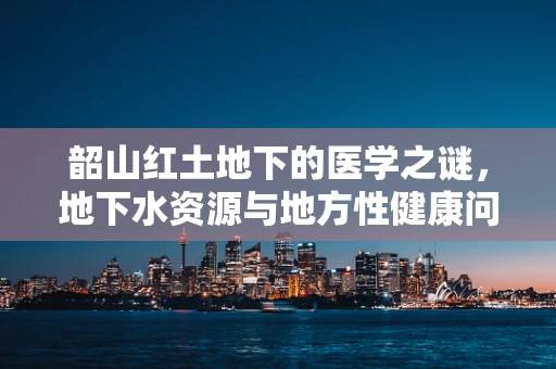 韶山红土地下的医学之谜，地下水资源与地方性健康问题