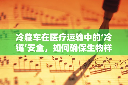 冷藏车在医疗运输中的‘冷链’安全，如何确保生物样本的稳定与活性？