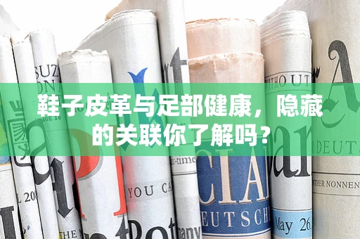 鞋子皮革与足部健康，隐藏的关联你了解吗？