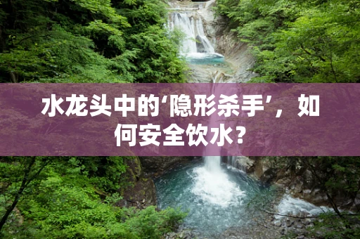水龙头中的‘隐形杀手’，如何安全饮水？