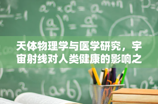 天体物理学与医学研究，宇宙射线对人类健康的影响之谜