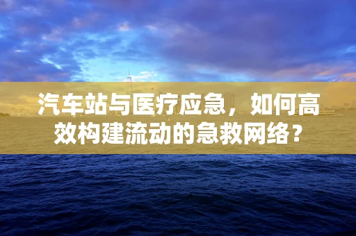 汽车站与医疗应急，如何高效构建流动的急救网络？