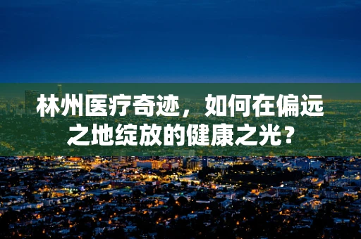 林州医疗奇迹，如何在偏远之地绽放的健康之光？