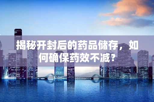 揭秘开封后的药品储存，如何确保药效不减？